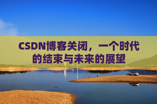 CSDN博客关闭,一个时代的结束与未来的展望